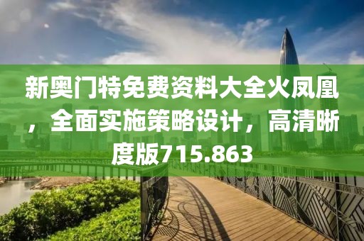 新奥门特免费资料大全火凤凰，全面实施策略设计，高清晰度版715.863