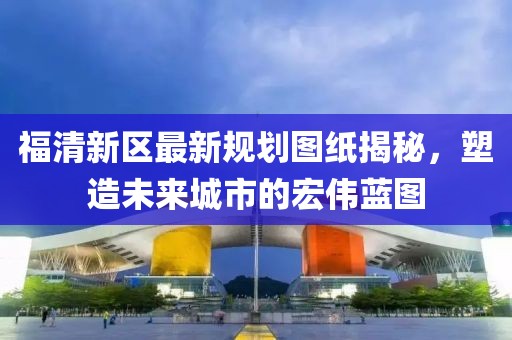 福清新区最新规划图纸揭秘，塑造未来城市的宏伟蓝图