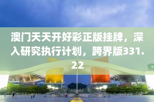 澳门天天开好彩正版挂牌，深入研究执行计划，跨界版331.22