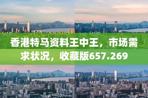 香港特马资料王中王，市场需求状况，收藏版657.269