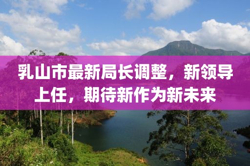 乳山市最新局长调整，新领导上任，期待新作为新未来