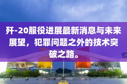歼-20服役进展最新消息与未来展望，犯罪问题之外的技术突破之路。