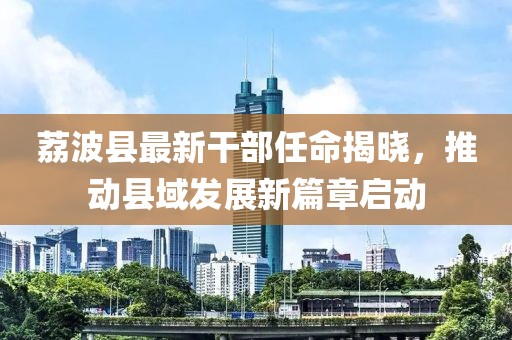 荔波县最新干部任命揭晓，推动县域发展新篇章启动