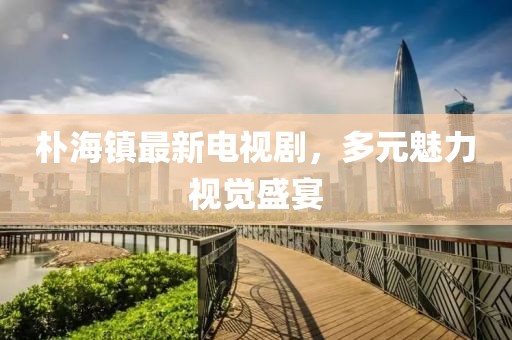 朴海镇最新电视剧，多元魅力视觉盛宴