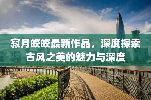 寂月皎皎最新作品，深度探索古风之美的魅力与深度