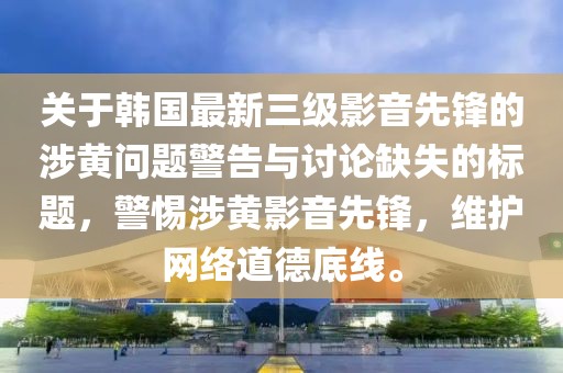 关于韩国最新三级影音先锋的涉黄问题警告与讨论缺失的标题，警惕涉黄影音先锋，维护网络道德底线。