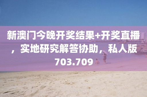 新澳门今晚开奖结果+开奖直播，实地研究解答协助，私人版703.709