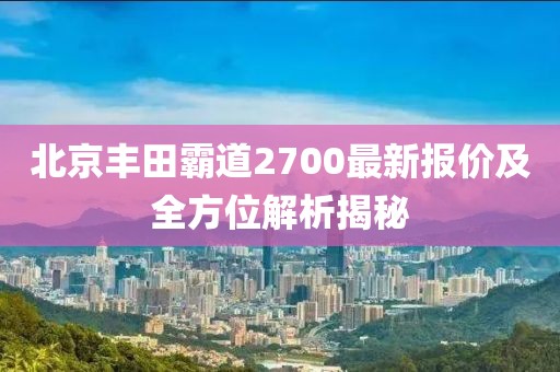 北京丰田霸道2700最新报价及全方位解析揭秘