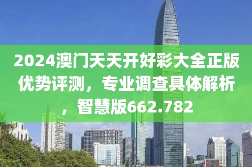 2024澳门天天开好彩大全正版优势评测，专业调查具体解析，智慧版662.782
