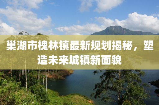 巢湖市槐林镇最新规划揭秘，塑造未来城镇新面貌