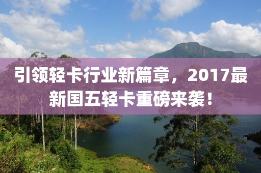 引领轻卡行业新篇章，2017最新国五轻卡重磅来袭！