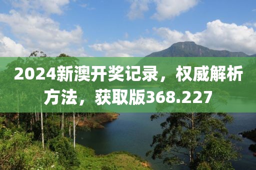 2024新澳开奖记录，权威解析方法，获取版368.227