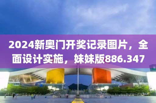 2024新奥门开奖记录图片，全面设计实施，妹妹版886.347