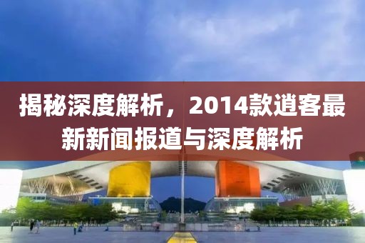 揭秘深度解析，2014款逍客最新新闻报道与深度解析