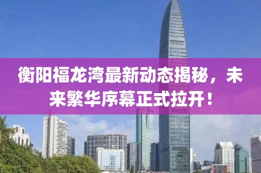 衡阳福龙湾最新动态揭秘，未来繁华序幕正式拉开！