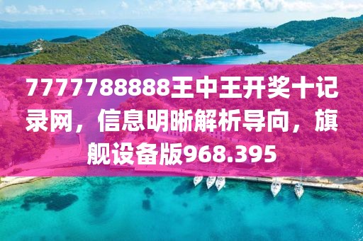 7777788888王中王开奖十记录网，信息明晰解析导向，旗舰设备版968.395