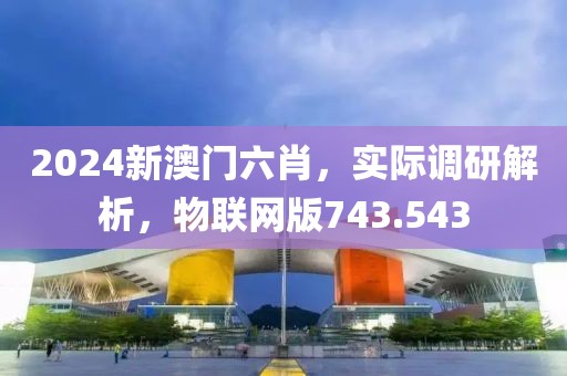 2024新澳门六肖，实际调研解析，物联网版743.543