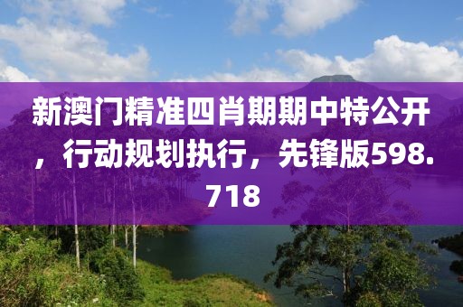 新澳门精准四肖期期中特公开，行动规划执行，先锋版598.718