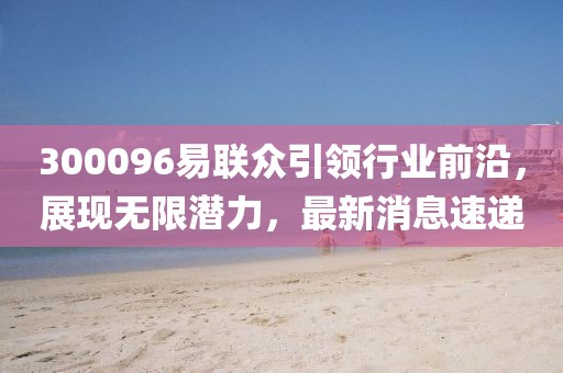 300096易联众引领行业前沿，展现无限潜力，最新消息速递
