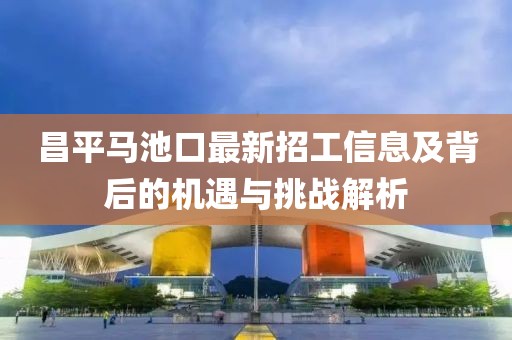 昌平马池口最新招工信息及背后的机遇与挑战解析