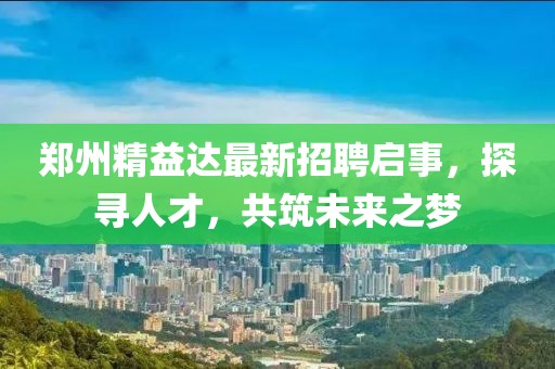 郑州精益达最新招聘启事，探寻人才，共筑未来之梦