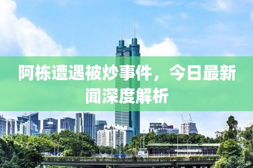 阿栋遭遇被炒事件，今日最新闻深度解析