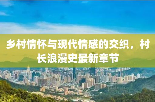 乡村情怀与现代情感的交织，村长浪漫史最新章节