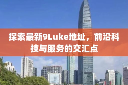 探索最新9Luke地址，前沿科技与服务的交汇点