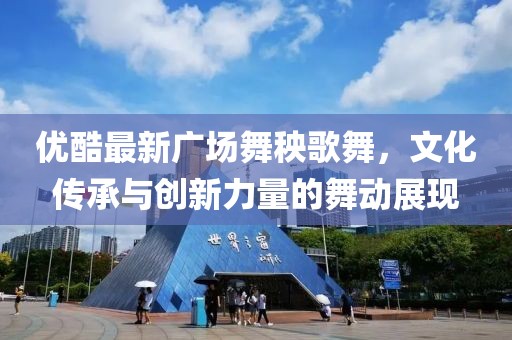 优酷最新广场舞秧歌舞，文化传承与创新力量的舞动展现