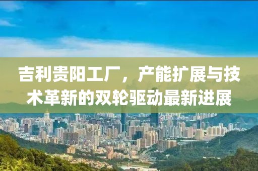 吉利贵阳工厂，产能扩展与技术革新的双轮驱动最新进展