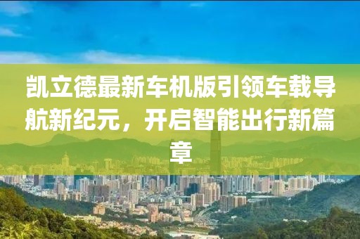 凯立德最新车机版引领车载导航新纪元，开启智能出行新篇章