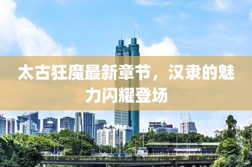 太古狂魔最新章节，汉隶的魅力闪耀登场