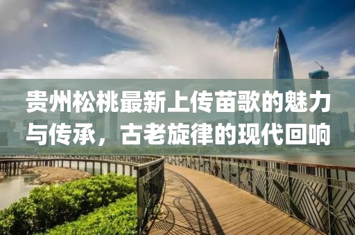 贵州松桃最新上传苗歌的魅力与传承，古老旋律的现代回响