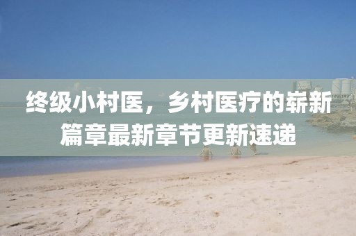 终级小村医，乡村医疗的崭新篇章最新章节更新速递
