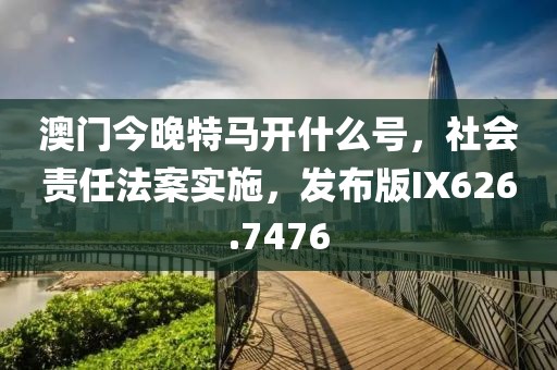 澳门今晚特马开什么号，社会责任法案实施，发布版IX626.7476
