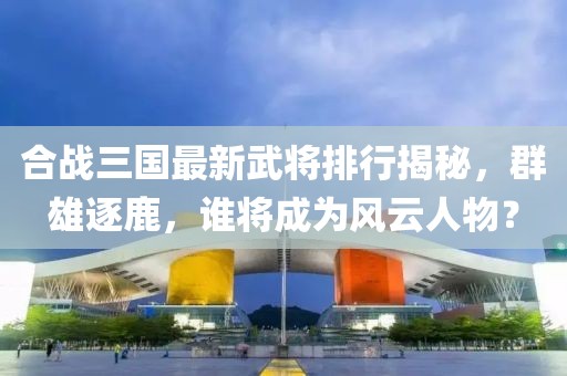 合战三国最新武将排行揭秘，群雄逐鹿，谁将成为风云人物？