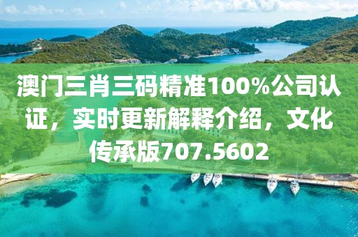 澳门三肖三码精准100%公司认证，实时更新解释介绍，文化传承版707.5602