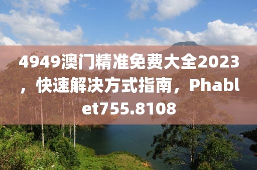 4949澳门精准免费大全2023，快速解决方式指南，Phablet755.8108