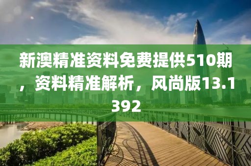 新澳精准资料免费提供510期，资料精准解析，风尚版13.1392