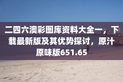 二四六澳彩图库资料大全一，下载最新版及其优势探讨，原汁原味版651.65