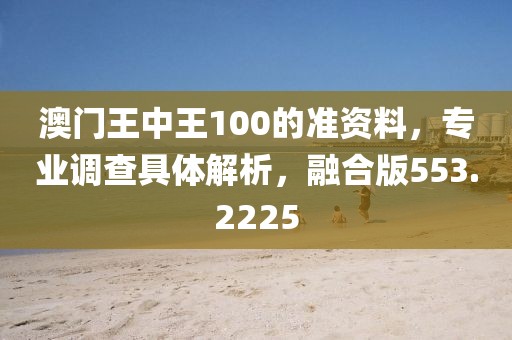 澳门王中王100的准资料，专业调查具体解析，融合版553.2225