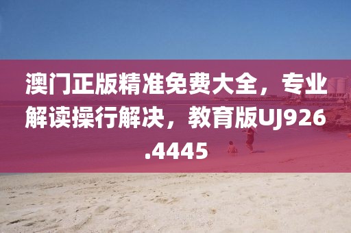 澳门正版精准免费大全，专业解读操行解决，教育版UJ926.4445
