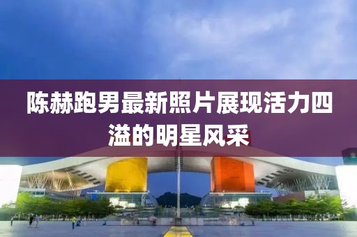 陈赫跑男最新照片展现活力四溢的明星风采
