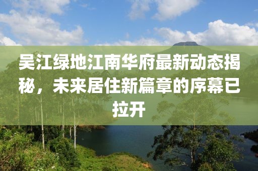 吴江绿地江南华府最新动态揭秘，未来居住新篇章的序幕已拉开
