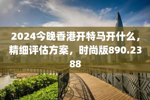 2024今晚香港开特马开什么，精细评估方案，时尚版890.2388