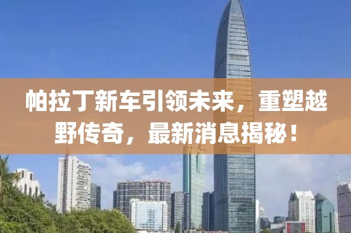 帕拉丁新车引领未来，重塑越野传奇，最新消息揭秘！