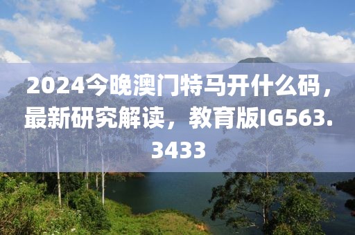 2024今晚澳门特马开什么码，最新研究解读，教育版IG563.3433