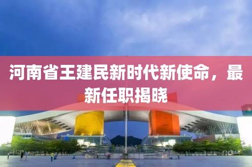 河南省王建民新时代新使命，最新任职揭晓
