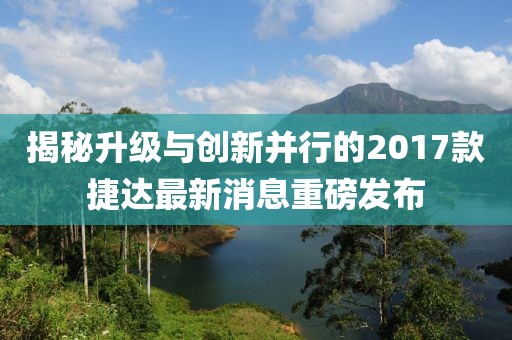 揭秘升级与创新并行的2017款捷达最新消息重磅发布