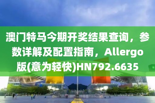澳门特马今期开奖结果查询，参数详解及配置指南，Allergo版(意为轻快)HN792.6635